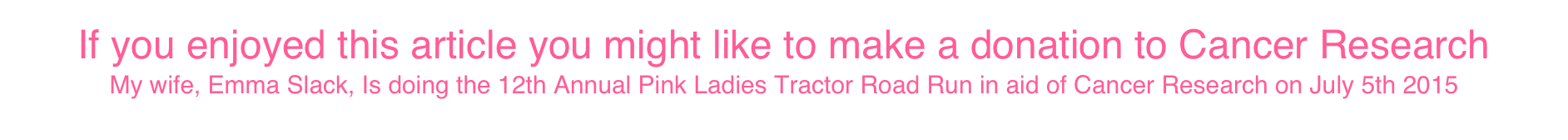 If you enjoyed this article you might like to make a donation to Cancer Research
My wife, Emma Slack, Is doing the 12th Annual Pink Ladies Tractor Road Run in aid of Cancer Research on July 5th 2015
