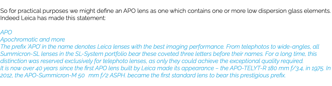  So for practical purposes we might define an APO lens as one which contains one or more low dispersion glass elements. Indeed Leica has made this statement: APO Apochromatic and more The prefix ‘APO’ in the name denotes Leica lenses with the best imaging performance. From telephotos to wide-angles, all Summicron-SL lenses in the SL-System portfolio bear these coveted three letters before their names. For a long time, this distinction was reserved exclusively for telephoto lenses, as only they could achieve the exceptional quality required. It is now over 40 years since the first APO lens built by Leica made its appearance – the APO-TELYT-R 180 mm f/3.4, in 1975. In 2012, the APO-Summicron-M 50 mm f/2 ASPH. became the first standard lens to bear this prestigious prefix. 