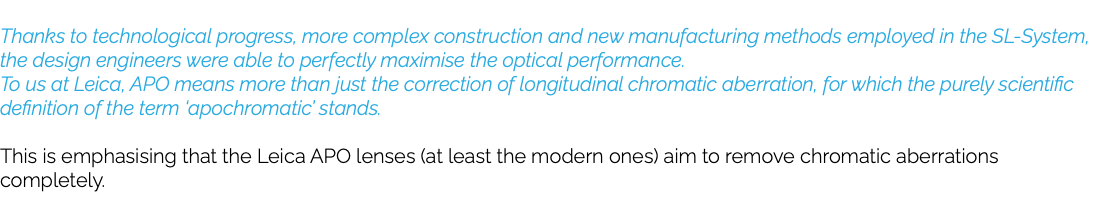  Thanks to technological progress, more complex construction and new manufacturing methods employed in the SL-System, the design engineers were able to perfectly maximise the optical performance. To us at Leica, APO means more than just the correction of longitudinal chromatic aberration, for which the purely scientific definition of the term ‘apochromatic’ stands. This is emphasising that the Leica APO lenses (at least the modern ones) aim to remove chromatic aberrations completely. 